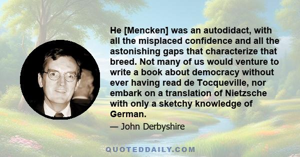 He [Mencken] was an autodidact, with all the misplaced confidence and all the astonishing gaps that characterize that breed. Not many of us would venture to write a book about democracy without ever having read de