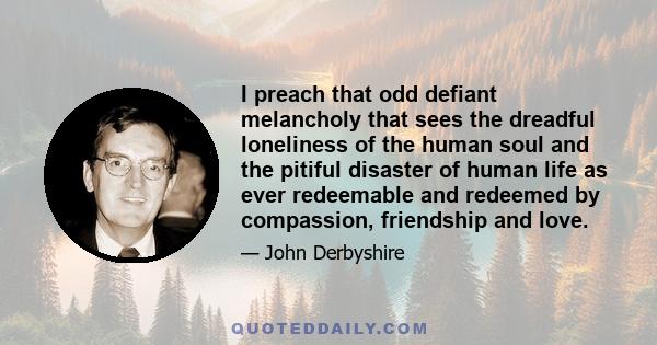 I preach that odd defiant melancholy that sees the dreadful loneliness of the human soul and the pitiful disaster of human life as ever redeemable and redeemed by compassion, friendship and love.