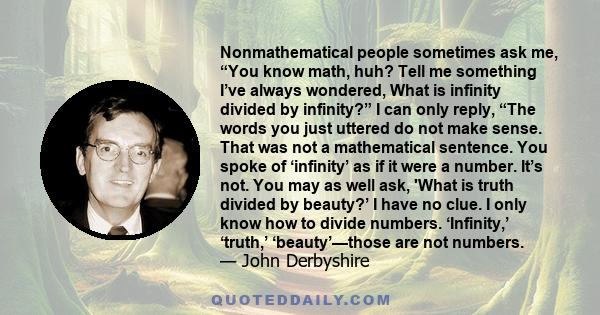 Nonmathematical people sometimes ask me, “You know math, huh? Tell me something I’ve always wondered, What is infinity divided by infinity?” I can only reply, “The words you just uttered do not make sense. That was not