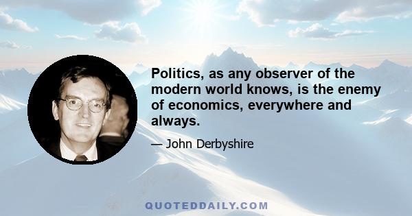 Politics, as any observer of the modern world knows, is the enemy of economics, everywhere and always.