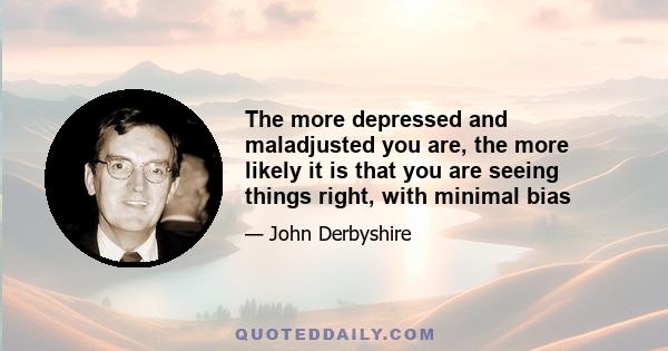 The more depressed and maladjusted you are, the more likely it is that you are seeing things right, with minimal bias