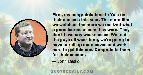 First, my congratulations to Yale on their success this year. The more film we watched, the more we realized what a good lacrosse team they were. They don't have any weaknesses. We told the guys all week long, we're