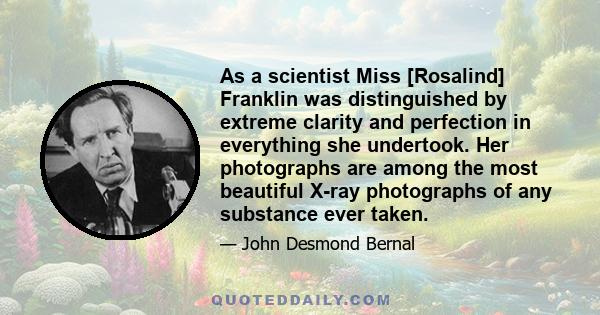 As a scientist Miss [Rosalind] Franklin was distinguished by extreme clarity and perfection in everything she undertook. Her photographs are among the most beautiful X-ray photographs of any substance ever taken.