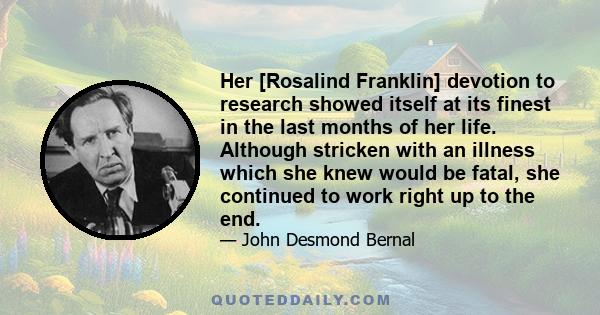 Her [Rosalind Franklin] devotion to research showed itself at its finest in the last months of her life. Although stricken with an illness which she knew would be fatal, she continued to work right up to the end.