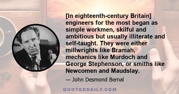 [In eighteenth-century Britain] engineers for the most began as simple workmen, skilful and ambitious but usually illiterate and self-taught. They were either millwrights like Bramah, mechanics like Murdoch and George