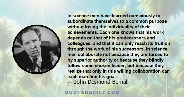 In science men have learned consciously to subordinate themselves to a common purpose without losing the individuality of their achievements. Each one knows that his work depends on that of his predecessors and