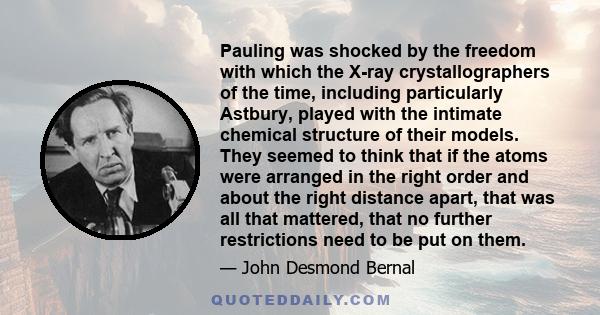 Pauling was shocked by the freedom with which the X-ray crystallographers of the time, including particularly Astbury, played with the intimate chemical structure of their models. They seemed to think that if the atoms