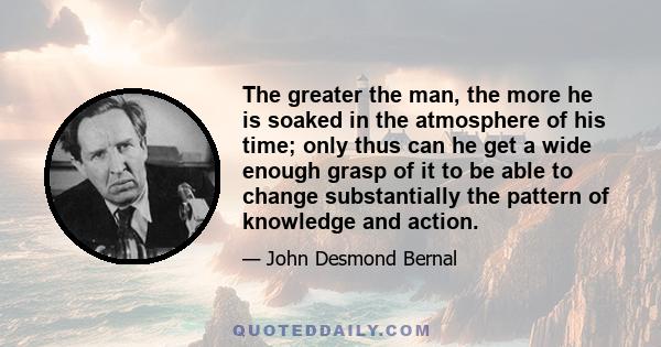 The greater the man, the more he is soaked in the atmosphere of his time; only thus can he get a wide enough grasp of it to be able to change substantially the pattern of knowledge and action.