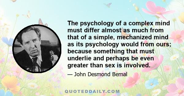 The psychology of a complex mind must differ almost as much from that of a simple, mechanized mind as its psychology would from ours; because something that must underlie and perhaps be even greater than sex is involved.