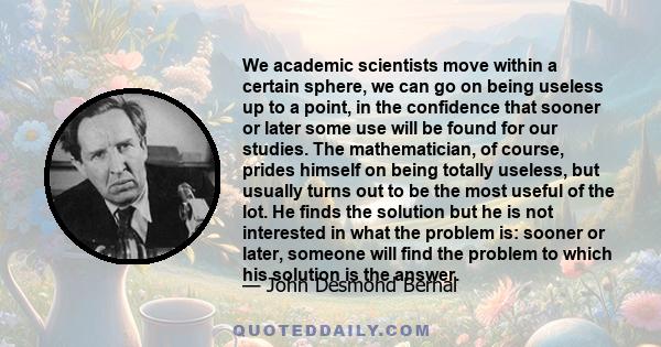 We academic scientists move within a certain sphere, we can go on being useless up to a point, in the confidence that sooner or later some use will be found for our studies. The mathematician, of course, prides himself