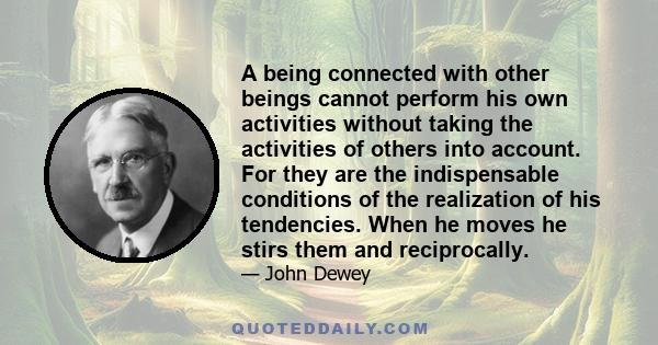 A being connected with other beings cannot perform his own activities without taking the activities of others into account. For they are the indispensable conditions of the realization of his tendencies. When he moves