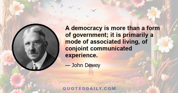 A democracy is more than a form of government; it is primarily a mode of associated living, of conjoint communicated experience.