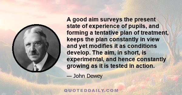 A good aim surveys the present state of experience of pupils, and forming a tentative plan of treatment, keeps the plan constantly in view and yet modifies it as conditions develop. The aim, in short, is experimental,