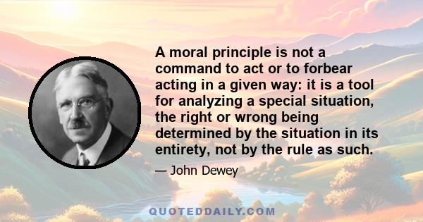 A moral principle is not a command to act or to forbear acting in a given way: it is a tool for analyzing a special situation, the right or wrong being determined by the situation in its entirety, not by the rule as