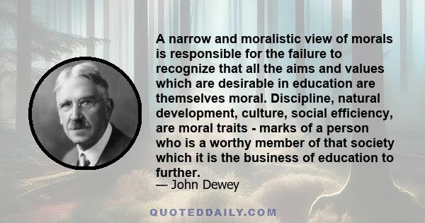 A narrow and moralistic view of morals is responsible for the failure to recognize that all the aims and values which are desirable in education are themselves moral. Discipline, natural development, culture, social