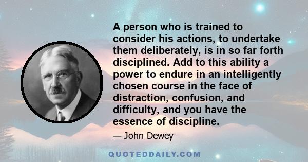 A person who is trained to consider his actions, to undertake them deliberately, is in so far forth disciplined. Add to this ability a power to endure in an intelligently chosen course in the face of distraction,