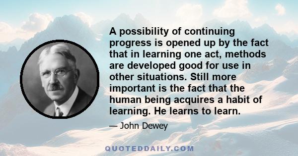 A possibility of continuing progress is opened up by the fact that in learning one act, methods are developed good for use in other situations. Still more important is the fact that the human being acquires a habit of