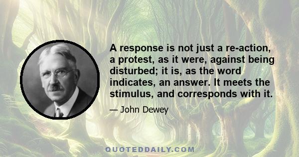 A response is not just a re-action, a protest, as it were, against being disturbed; it is, as the word indicates, an answer. It meets the stimulus, and corresponds with it.