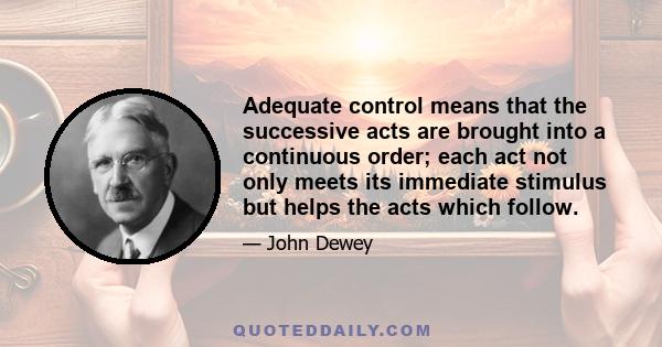 Adequate control means that the successive acts are brought into a continuous order; each act not only meets its immediate stimulus but helps the acts which follow.