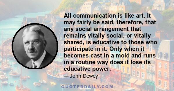 All communication is like art. It may fairly be said, therefore, that any social arrangement that remains vitally social, or vitally shared, is educative to those who participate in it. Only when it becomes cast in a