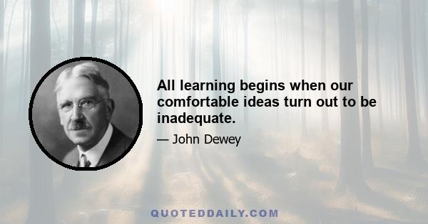 All learning begins when our comfortable ideas turn out to be inadequate.