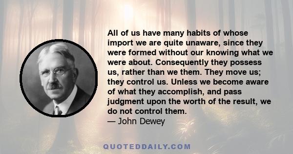 All of us have many habits of whose import we are quite unaware, since they were formed without our knowing what we were about. Consequently they possess us, rather than we them. They move us; they control us. Unless we 