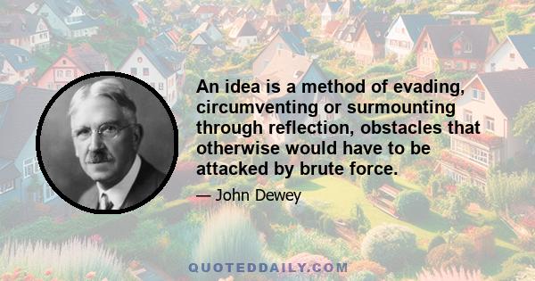 An idea is a method of evading, circumventing or surmounting through reflection, obstacles that otherwise would have to be attacked by brute force.