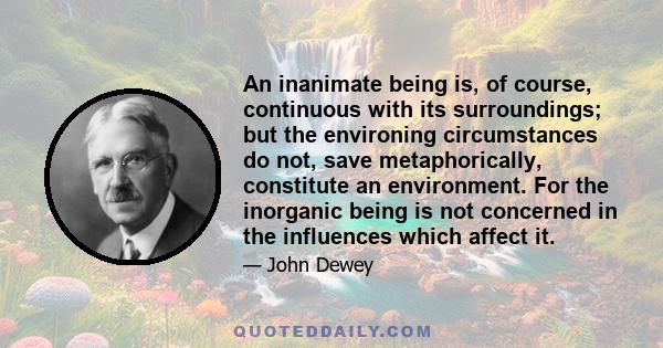 An inanimate being is, of course, continuous with its surroundings; but the environing circumstances do not, save metaphorically, constitute an environment. For the inorganic being is not concerned in the influences