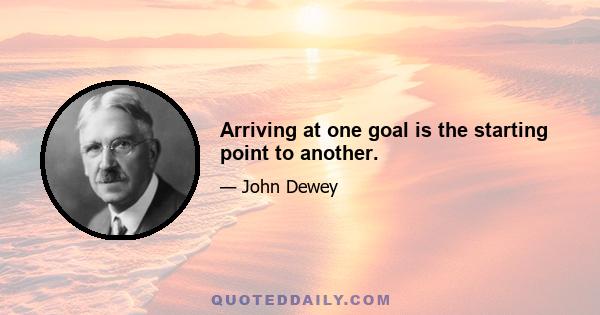 Arriving at one goal is the starting point to another.