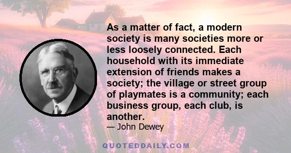 As a matter of fact, a modern society is many societies more or less loosely connected. Each household with its immediate extension of friends makes a society; the village or street group of playmates is a community;