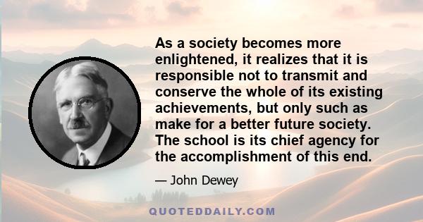 As a society becomes more enlightened, it realizes that it is responsible not to transmit and conserve the whole of its existing achievements, but only such as make for a better future society. The school is its chief