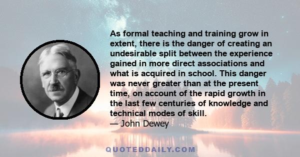 As formal teaching and training grow in extent, there is the danger of creating an undesirable split between the experience gained in more direct associations and what is acquired in school. This danger was never