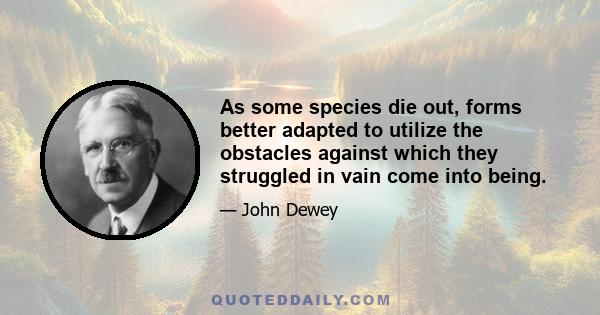 As some species die out, forms better adapted to utilize the obstacles against which they struggled in vain come into being.