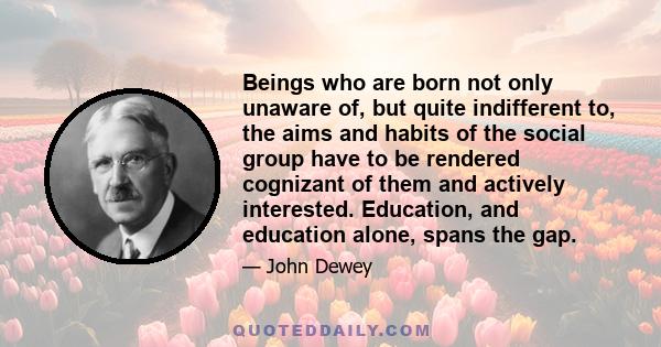 Beings who are born not only unaware of, but quite indifferent to, the aims and habits of the social group have to be rendered cognizant of them and actively interested. Education, and education alone, spans the gap.