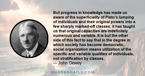 But progress in knowledge has made us aware of the superficiality of Plato's lumping of individuals and their original powers into a few sharply marked-off classes; it has taught us that original capacities are