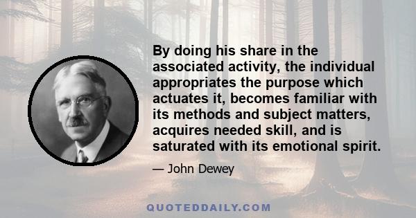 By doing his share in the associated activity, the individual appropriates the purpose which actuates it, becomes familiar with its methods and subject matters, acquires needed skill, and is saturated with its emotional 