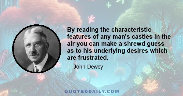 By reading the characteristic features of any man's castles in the air you can make a shrewd guess as to his underlying desires which are frustrated.