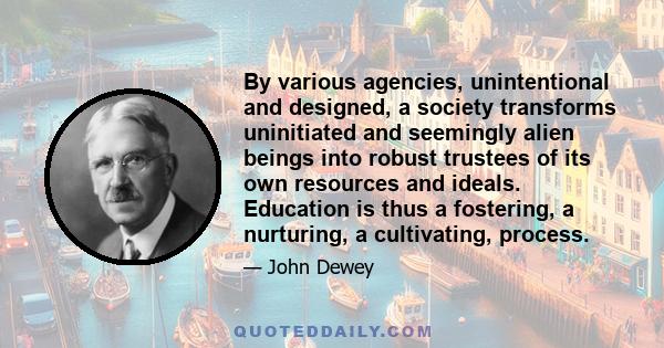 By various agencies, unintentional and designed, a society transforms uninitiated and seemingly alien beings into robust trustees of its own resources and ideals. Education is thus a fostering, a nurturing, a