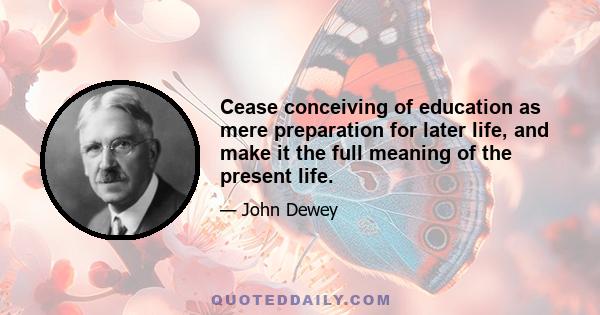 Cease conceiving of education as mere preparation for later life, and make it the full meaning of the present life.