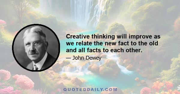 Creative thinking will improve as we relate the new fact to the old and all facts to each other.