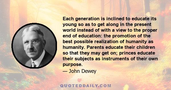 Each generation is inclined to educate its young so as to get along in the present world instead of with a view to the proper end of education: the promotion of the best possible realization of humanity as humanity.