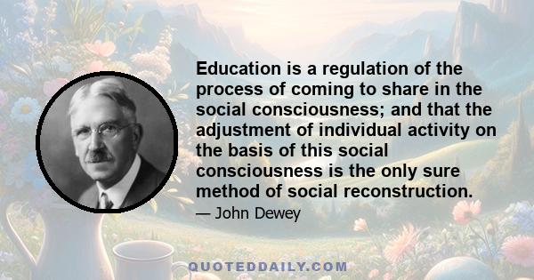 Education is a regulation of the process of coming to share in the social consciousness; and that the adjustment of individual activity on the basis of this social consciousness is the only sure method of social