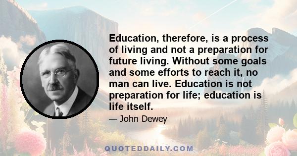 Education, therefore, is a process of living and not a preparation for future living. Without some goals and some efforts to reach it, no man can live. Education is not preparation for life; education is life itself.