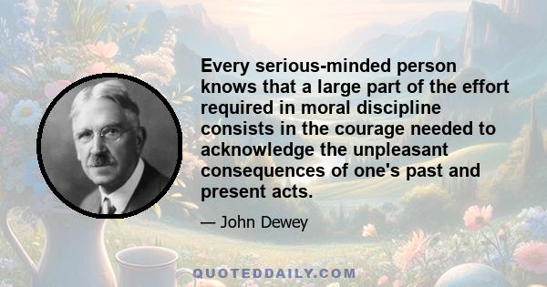 Every serious-minded person knows that a large part of the effort required in moral discipline consists in the courage needed to acknowledge the unpleasant consequences of one's past and present acts.