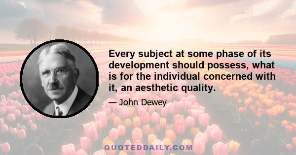 Every subject at some phase of its development should possess, what is for the individual concerned with it, an aesthetic quality.