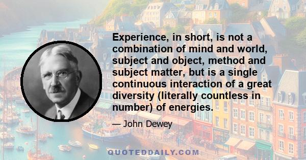 Experience, in short, is not a combination of mind and world, subject and object, method and subject matter, but is a single continuous interaction of a great diversity (literally countless in number) of energies.