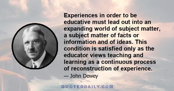 Experiences in order to be educative must lead out into an expanding world of subject matter, a subject matter of facts or information and of ideas. This condition is satisfied only as the educator views teaching and