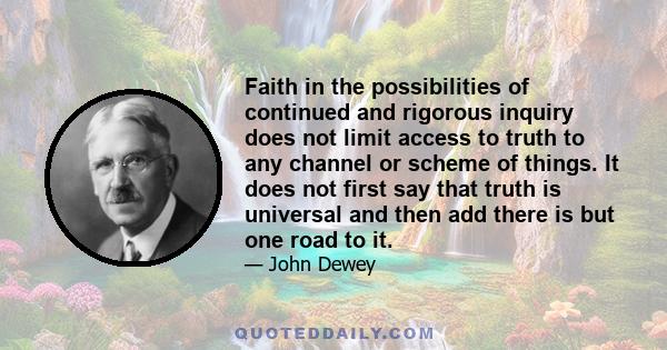 Faith in the possibilities of continued and rigorous inquiry does not limit access to truth to any channel or scheme of things. It does not first say that truth is universal and then add there is but one road to it.