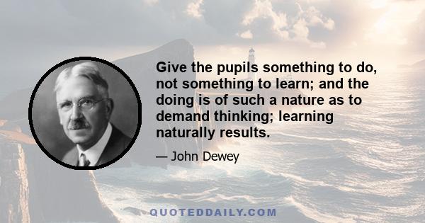 Give the pupils something to do, not something to learn; and the doing is of such a nature as to demand thinking; learning naturally results.