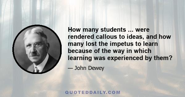 How many students ... were rendered callous to ideas, and how many lost the impetus to learn because of the way in which learning was experienced by them?